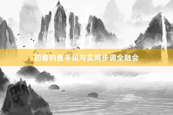 初春钓鱼手段与实用步调全融会